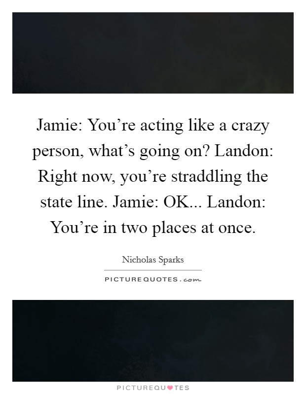 Jamie: You're acting like a crazy person, what's going on? Landon: Right now, you're straddling the state line. Jamie: OK... Landon: You're in two places at once Picture Quote #1
