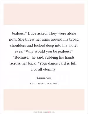 Jealous?’ Luce asked. They were alone now. She threw her arms around his broad shoulders and looked deep into his violet eyes. ‘Why would you be jealous?’ ‘Because,’ he said, rubbing his hands across her back. ‘Your dance card is full. For all eternity Picture Quote #1