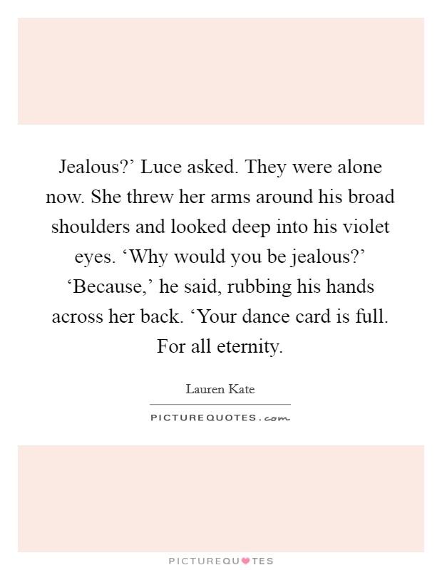 Jealous?' Luce asked. They were alone now. She threw her arms around his broad shoulders and looked deep into his violet eyes. ‘Why would you be jealous?' ‘Because,' he said, rubbing his hands across her back. ‘Your dance card is full. For all eternity Picture Quote #1