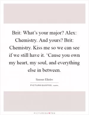 Brit: What’s your major? Alex: Chemistry. And yours? Brit: Chemistry. Kiss me so we can see if we still have it. ‘Cause you own my heart, my soul, and everything else in between Picture Quote #1