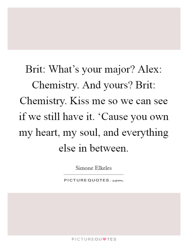 Brit: What's your major? Alex: Chemistry. And yours? Brit: Chemistry. Kiss me so we can see if we still have it. ‘Cause you own my heart, my soul, and everything else in between Picture Quote #1