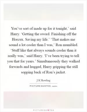 You’ve sort of made up for it tonight,’ said Harry. ‘Getting the sword. Finishing off the Horcux. Saving my life.’ ‘That makes me sound a lot cooler than I was,’ Ron mumbled. ‘Stuff like that always sounds cooler than it really was,’ said Harry. ‘I’ve been trying to tell you that for years.’ Simultaneously they walked forwards and hugged, Harry gripping the still sopping back of Ron’s jacket Picture Quote #1