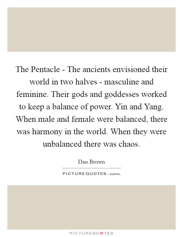 The Pentacle - The ancients envisioned their world in two halves - masculine and feminine. Their gods and goddesses worked to keep a balance of power. Yin and Yang. When male and female were balanced, there was harmony in the world. When they were unbalanced there was chaos Picture Quote #1