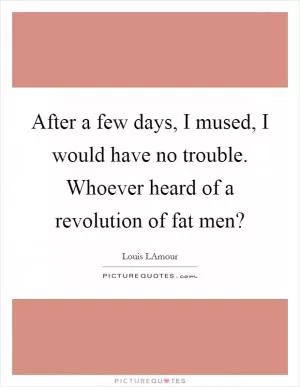 After a few days, I mused, I would have no trouble. Whoever heard of a revolution of fat men? Picture Quote #1