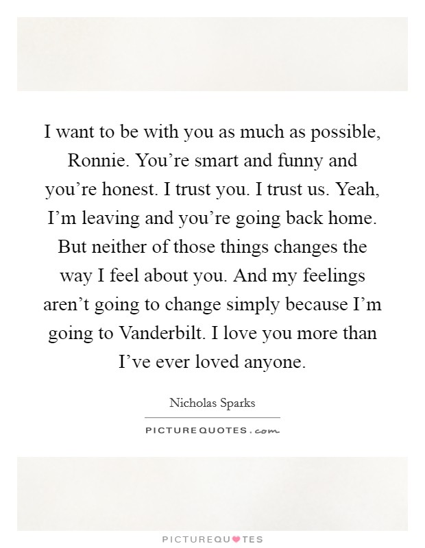 I want to be with you as much as possible, Ronnie. You're smart and funny and you're honest. I trust you. I trust us. Yeah, I'm leaving and you're going back home. But neither of those things changes the way I feel about you. And my feelings aren't going to change simply because I'm going to Vanderbilt. I love you more than I've ever loved anyone Picture Quote #1
