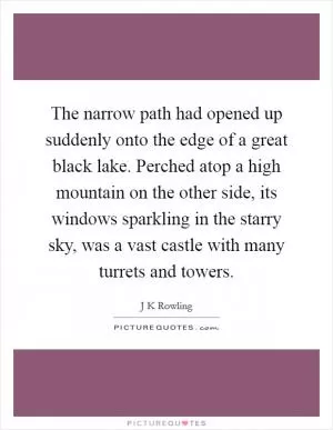The narrow path had opened up suddenly onto the edge of a great black lake. Perched atop a high mountain on the other side, its windows sparkling in the starry sky, was a vast castle with many turrets and towers Picture Quote #1