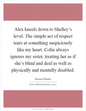 Alex kneels down to Shelley’s level. The simple act of respect tears at something suspiciously like my heart. Colin always ignores my sister, treating her as if she’s blind and deaf as well as physically and mentally disabled Picture Quote #1