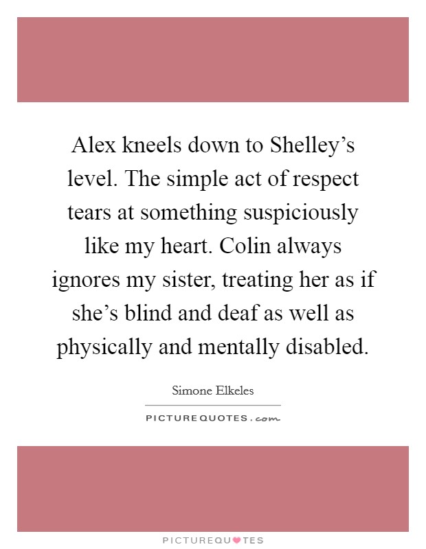 Alex kneels down to Shelley's level. The simple act of respect tears at something suspiciously like my heart. Colin always ignores my sister, treating her as if she's blind and deaf as well as physically and mentally disabled Picture Quote #1