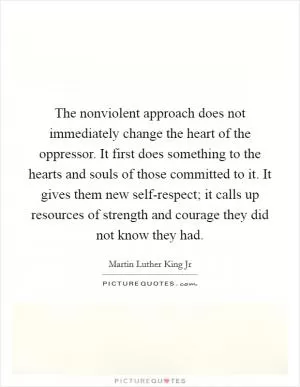 The nonviolent approach does not immediately change the heart of the oppressor. It first does something to the hearts and souls of those committed to it. It gives them new self-respect; it calls up resources of strength and courage they did not know they had Picture Quote #1