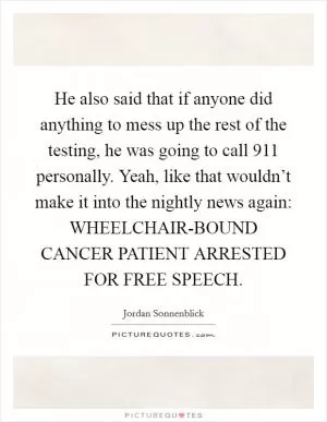 He also said that if anyone did anything to mess up the rest of the testing, he was going to call 911 personally. Yeah, like that wouldn’t make it into the nightly news again: WHEELCHAIR-BOUND CANCER PATIENT ARRESTED FOR FREE SPEECH Picture Quote #1