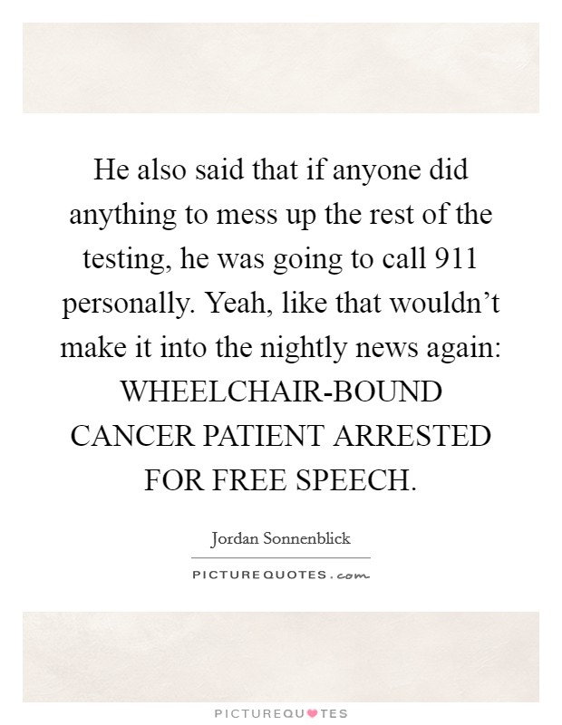 He also said that if anyone did anything to mess up the rest of the testing, he was going to call 911 personally. Yeah, like that wouldn't make it into the nightly news again: WHEELCHAIR-BOUND CANCER PATIENT ARRESTED FOR FREE SPEECH Picture Quote #1