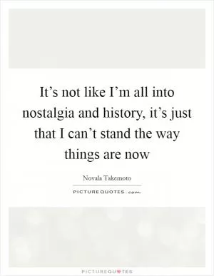 It’s not like I’m all into nostalgia and history, it’s just that I can’t stand the way things are now Picture Quote #1