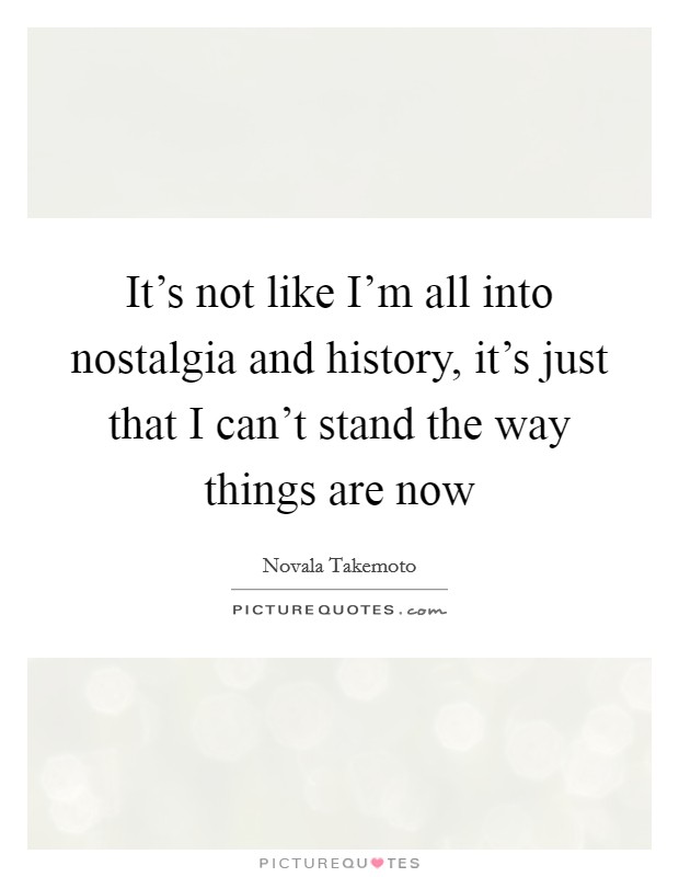 It's not like I'm all into nostalgia and history, it's just that I can't stand the way things are now Picture Quote #1