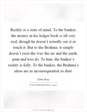 Reality is a state of mind. To the banker, the money in his ledger book is all very real, though he doesn’t actually see it or touch it. But to the Brahma, it simply doesn’t exist the way the air and the earth, pain and loss do. To him, the banker’s reality is folly. To the banker, the Brahma’s ideas are as inconsequential as dust Picture Quote #1