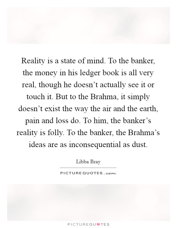 Reality is a state of mind. To the banker, the money in his ledger book is all very real, though he doesn't actually see it or touch it. But to the Brahma, it simply doesn't exist the way the air and the earth, pain and loss do. To him, the banker's reality is folly. To the banker, the Brahma's ideas are as inconsequential as dust Picture Quote #1