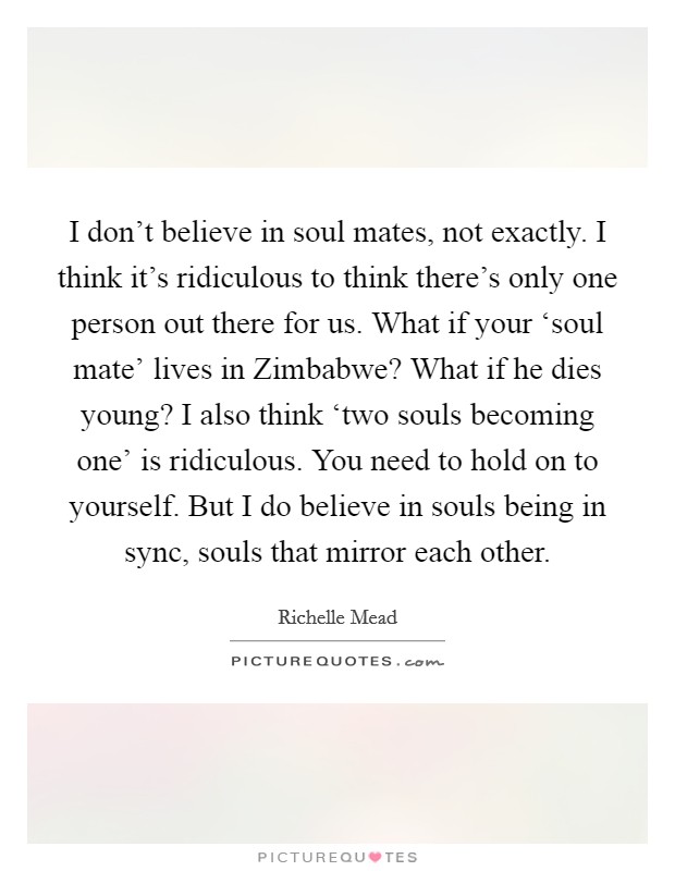 I don't believe in soul mates, not exactly. I think it's ridiculous to think there's only one person out there for us. What if your ‘soul mate' lives in Zimbabwe? What if he dies young? I also think ‘two souls becoming one' is ridiculous. You need to hold on to yourself. But I do believe in souls being in sync, souls that mirror each other Picture Quote #1
