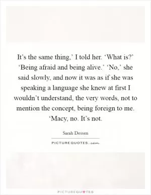 It’s the same thing,’ I told her. ‘What is?’ ‘Being afraid and being alive.’ ‘No,’ she said slowly, and now it was as if she was speaking a language she knew at first I wouldn’t understand, the very words, not to mention the concept, being foreign to me. ‘Macy, no. It’s not Picture Quote #1