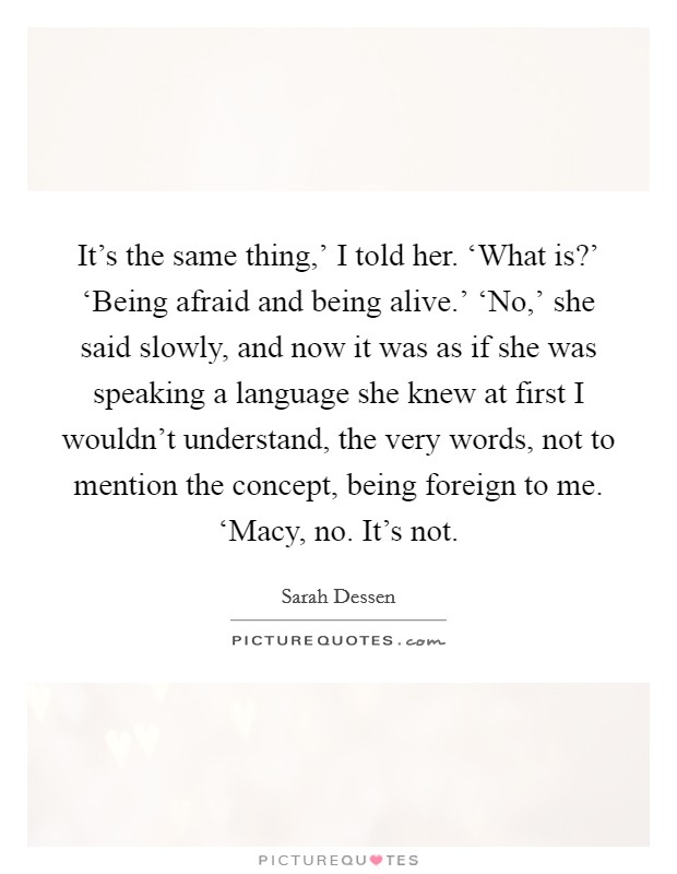 It's the same thing,' I told her. ‘What is?' ‘Being afraid and being alive.' ‘No,' she said slowly, and now it was as if she was speaking a language she knew at first I wouldn't understand, the very words, not to mention the concept, being foreign to me. ‘Macy, no. It's not Picture Quote #1