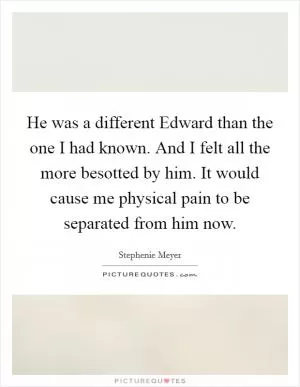 He was a different Edward than the one I had known. And I felt all the more besotted by him. It would cause me physical pain to be separated from him now Picture Quote #1