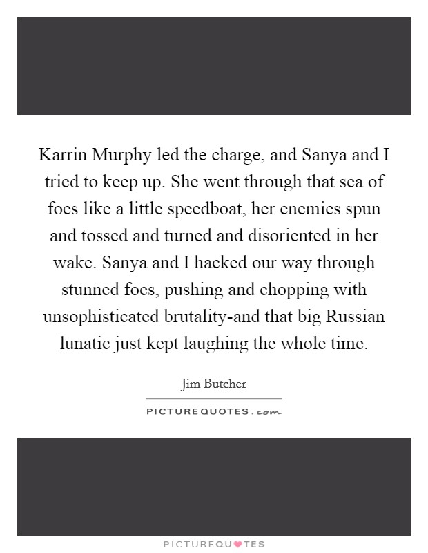 Karrin Murphy led the charge, and Sanya and I tried to keep up. She went through that sea of foes like a little speedboat, her enemies spun and tossed and turned and disoriented in her wake. Sanya and I hacked our way through stunned foes, pushing and chopping with unsophisticated brutality-and that big Russian lunatic just kept laughing the whole time Picture Quote #1