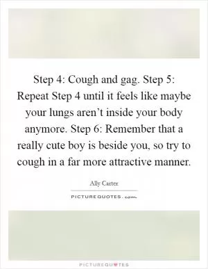 Step 4: Cough and gag. Step 5: Repeat Step 4 until it feels like maybe your lungs aren’t inside your body anymore. Step 6: Remember that a really cute boy is beside you, so try to cough in a far more attractive manner Picture Quote #1