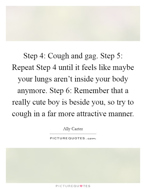 Step 4: Cough and gag. Step 5: Repeat Step 4 until it feels like maybe your lungs aren't inside your body anymore. Step 6: Remember that a really cute boy is beside you, so try to cough in a far more attractive manner Picture Quote #1