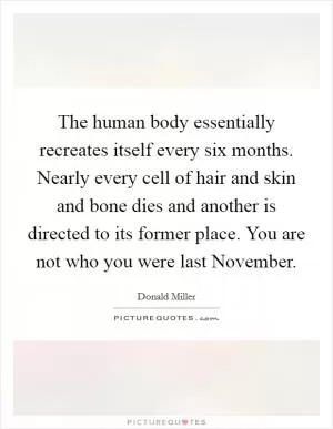 The human body essentially recreates itself every six months. Nearly every cell of hair and skin and bone dies and another is directed to its former place. You are not who you were last November Picture Quote #1