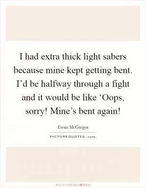 I had extra thick light sabers because mine kept getting bent. I’d be halfway through a fight and it would be like ‘Oops, sorry! Mine’s bent again! Picture Quote #1