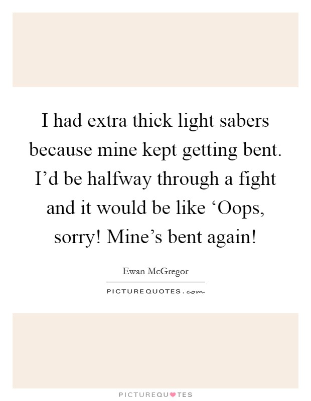 I had extra thick light sabers because mine kept getting bent. I'd be halfway through a fight and it would be like ‘Oops, sorry! Mine's bent again! Picture Quote #1