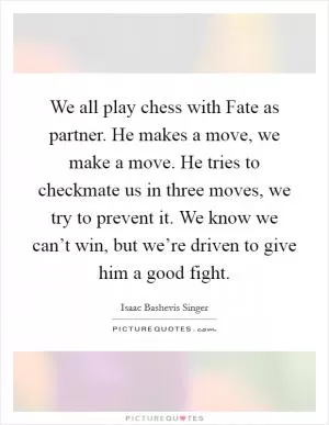 We all play chess with Fate as partner. He makes a move, we make a move. He tries to checkmate us in three moves, we try to prevent it. We know we can’t win, but we’re driven to give him a good fight Picture Quote #1