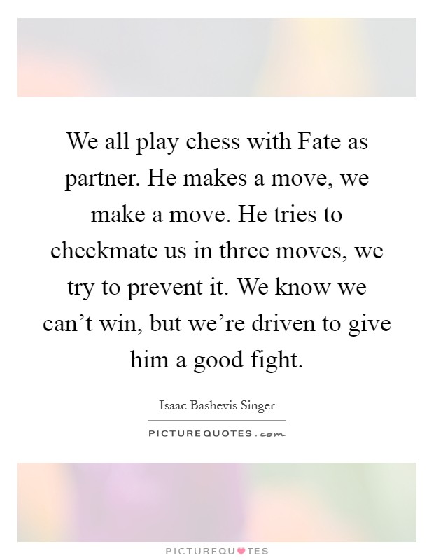 We all play chess with Fate as partner. He makes a move, we make a move. He tries to checkmate us in three moves, we try to prevent it. We know we can't win, but we're driven to give him a good fight Picture Quote #1