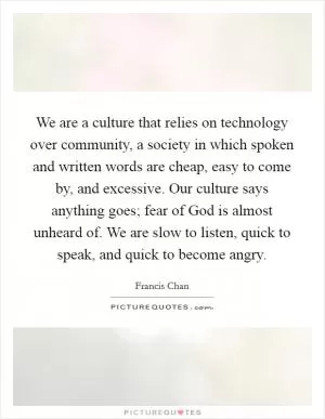 We are a culture that relies on technology over community, a society in which spoken and written words are cheap, easy to come by, and excessive. Our culture says anything goes; fear of God is almost unheard of. We are slow to listen, quick to speak, and quick to become angry Picture Quote #1