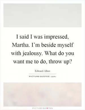 I said I was impressed, Martha. I’m beside myself with jealousy. What do you want me to do, throw up? Picture Quote #1