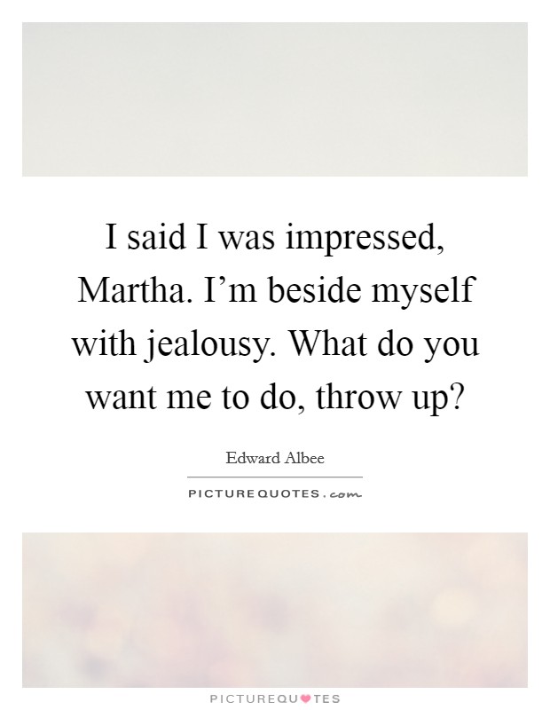 I said I was impressed, Martha. I'm beside myself with jealousy. What do you want me to do, throw up? Picture Quote #1