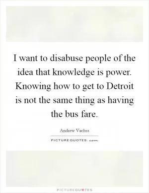 I want to disabuse people of the idea that knowledge is power. Knowing how to get to Detroit is not the same thing as having the bus fare Picture Quote #1