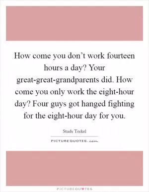 How come you don’t work fourteen hours a day? Your great-great-grandparents did. How come you only work the eight-hour day? Four guys got hanged fighting for the eight-hour day for you Picture Quote #1