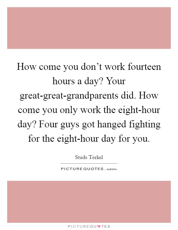 How come you don't work fourteen hours a day? Your great-great-grandparents did. How come you only work the eight-hour day? Four guys got hanged fighting for the eight-hour day for you Picture Quote #1