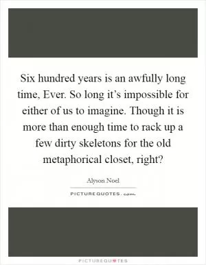 Six hundred years is an awfully long time, Ever. So long it’s impossible for either of us to imagine. Though it is more than enough time to rack up a few dirty skeletons for the old metaphorical closet, right? Picture Quote #1