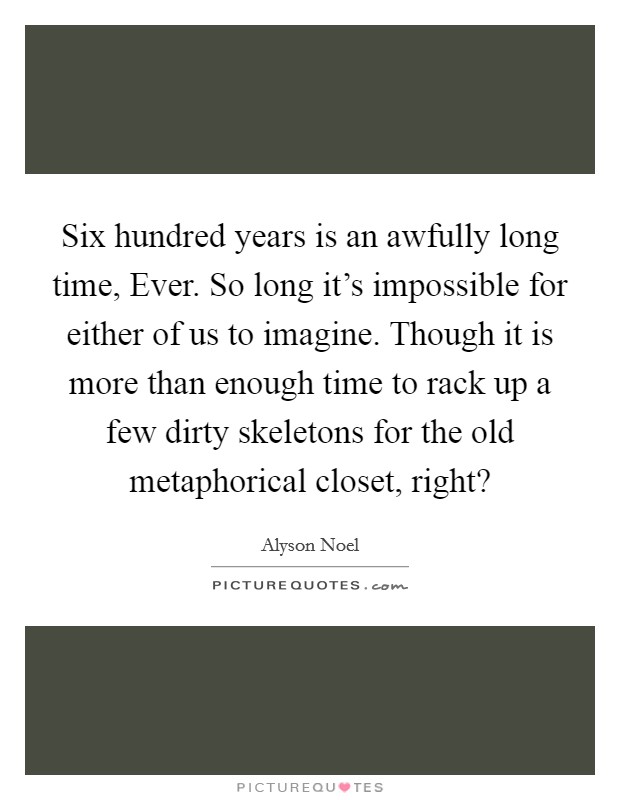 Six hundred years is an awfully long time, Ever. So long it's impossible for either of us to imagine. Though it is more than enough time to rack up a few dirty skeletons for the old metaphorical closet, right? Picture Quote #1
