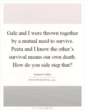 Gale and I were thrown together by a mutual need to survive. Peeta and I know the other’s survival means our own death. How do you side step that? Picture Quote #1