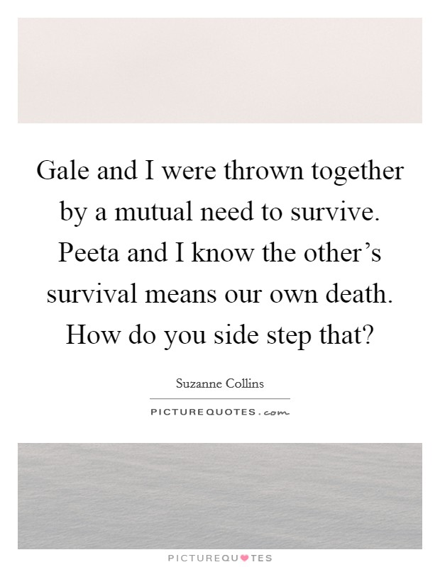Gale and I were thrown together by a mutual need to survive. Peeta and I know the other's survival means our own death. How do you side step that? Picture Quote #1