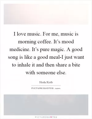 I love music. For me, music is morning coffee. It’s mood medicine. It’s pure magic. A good song is like a good meal-I just want to inhale it and then share a bite with someone else Picture Quote #1