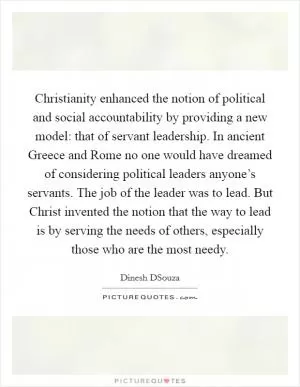 Christianity enhanced the notion of political and social accountability by providing a new model: that of servant leadership. In ancient Greece and Rome no one would have dreamed of considering political leaders anyone’s servants. The job of the leader was to lead. But Christ invented the notion that the way to lead is by serving the needs of others, especially those who are the most needy Picture Quote #1