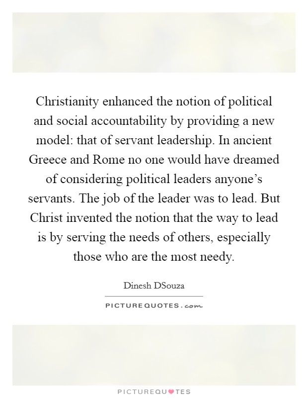 Christianity enhanced the notion of political and social accountability by providing a new model: that of servant leadership. In ancient Greece and Rome no one would have dreamed of considering political leaders anyone's servants. The job of the leader was to lead. But Christ invented the notion that the way to lead is by serving the needs of others, especially those who are the most needy Picture Quote #1
