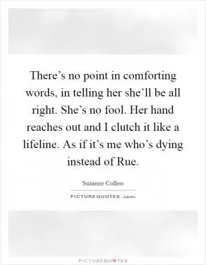 There’s no point in comforting words, in telling her she’ll be all right. She’s no fool. Her hand reaches out and I clutch it like a lifeline. As if it’s me who’s dying instead of Rue Picture Quote #1