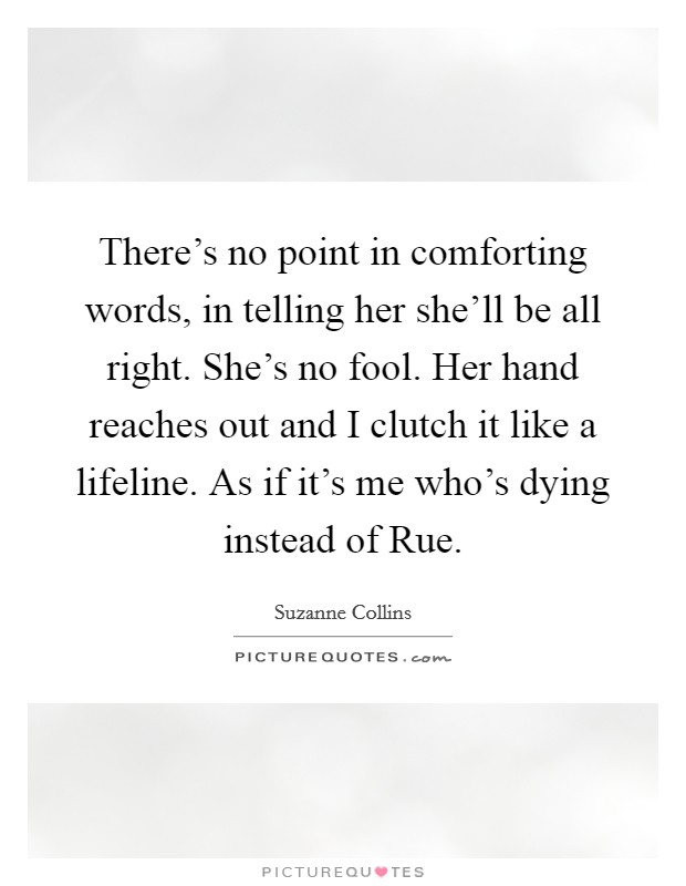 There's no point in comforting words, in telling her she'll be all right. She's no fool. Her hand reaches out and I clutch it like a lifeline. As if it's me who's dying instead of Rue Picture Quote #1