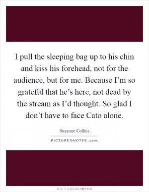 I pull the sleeping bag up to his chin and kiss his forehead, not for the audience, but for me. Because I’m so grateful that he’s here, not dead by the stream as I’d thought. So glad I don’t have to face Cato alone Picture Quote #1