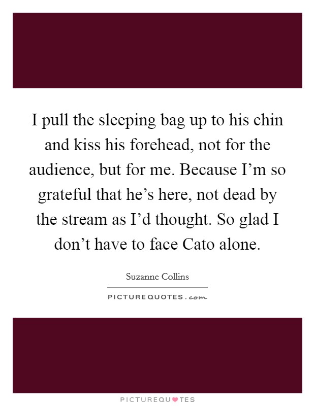 I pull the sleeping bag up to his chin and kiss his forehead, not for the audience, but for me. Because I'm so grateful that he's here, not dead by the stream as I'd thought. So glad I don't have to face Cato alone Picture Quote #1