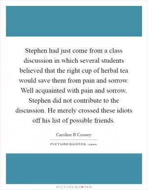 Stephen had just come from a class discussion in which several students believed that the right cup of herbal tea would save them from pain and sorrow. Well acquainted with pain and sorrow, Stephen did not contribute to the discussion. He merely crossed these idiots off his list of possible friends Picture Quote #1