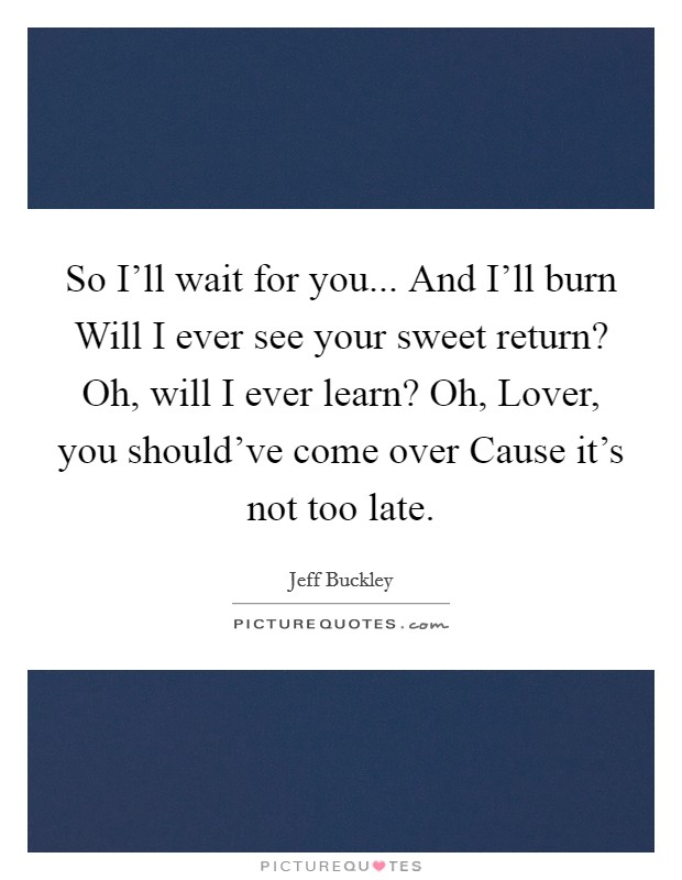 So I'll wait for you... And I'll burn Will I ever see your sweet return? Oh, will I ever learn? Oh, Lover, you should've come over Cause it's not too late Picture Quote #1